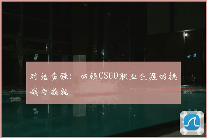 对话黄强：回顾CSGO职业生涯的挑战与成就