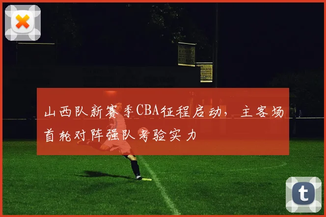 山西队新赛季CBA征程启动，主客场首轮对阵强队考验实力